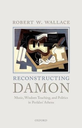 Reconstructing Damon: Music, Wisdom Teaching, and Politics in Perikles' Athens by Robert W. Wallace 9780199685738