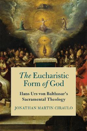 The Eucharistic Form of God: Hans Urs von Balthasar's Sacramental Theology by Jonathan Martin Ciraulo 9780268202248