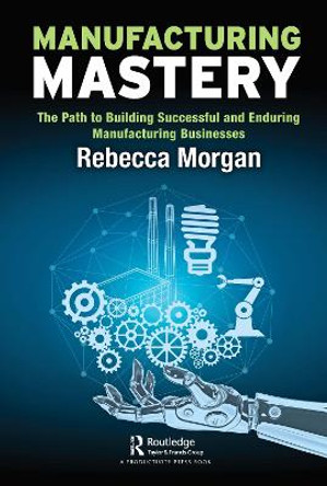Manufacturing Mastery: The Path to Building Successful and Enduring Manufacturing Businesses by Rebecca Morgan
