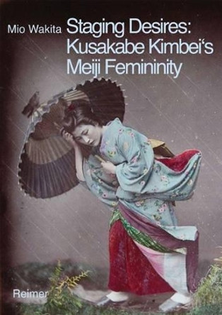 Staging Desires: Japanese Femininity in Kusakabe Kimbei's Nineteenth Century Souvenir Photography by Mio Wakita 9783496014676