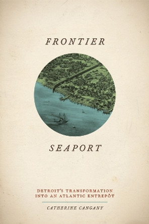 Frontier Seaport: Detroit's Transformation into an Atlantic Entrept by Catherine Cangany 9780226096704