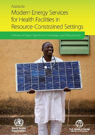 Access to Modern Energy Services for Health Facilities in Resource-constrained Settings: A Review of Status  Significance  Challenges and Measurement by World Health Organization 9789241507646