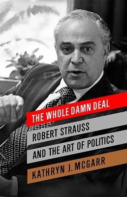 The Whole Damn Deal: Robert Strauss and the Art of Politics by Kathryn J. McGarr 9781586488772