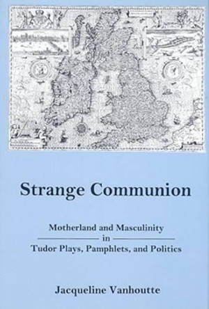 Strange Communion: Motherland and Masculinity in Tudor Plays, Pamphlets, and Politics by Jacqueline Vanhoutte 9780874138320