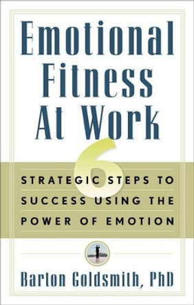 Emotional Fitness at Work: 6 Strategic Steps to Success Using the Power of Emotion by Barton Goldsmith 9781601630810