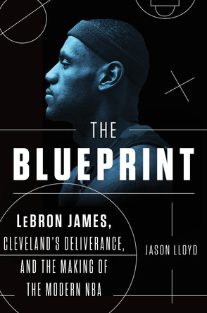The Blueprint: LeBron James, Cleveland's Deliverance, and the Making of the Modern NBA by Jason Lloyd 9781524741907