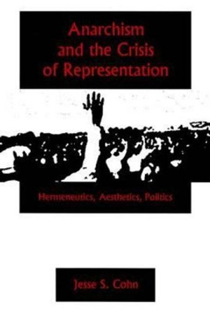 Anarchism And The Crisis Or Represe: Hermeneutics, Aesthetics, Politics by Jesse S. Cohn 9781575911052