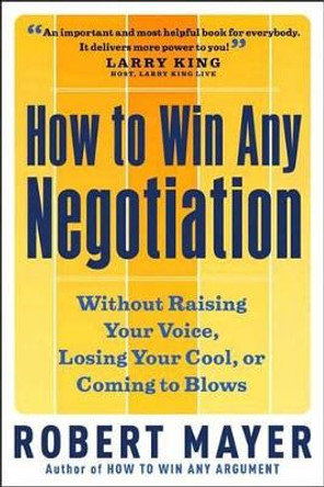 How to Win Any Negotiation: Without Raising Your Voice Losing Your Cool or Coming to Blows by Robert Mayer 9781564149206