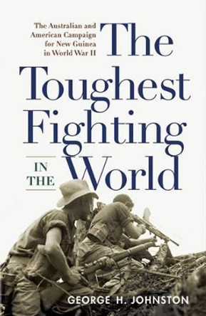 The Toughest Fighting in the World: The Australian and American Campaign for New Guinea in World War II by George H. Johnston 9781594161513