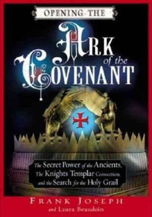 Opening the Ark of the Covenant: The Secret Power of the Ancients the Knights Templar Connection and the Search for the Holy Grail by Frank Joseph 9781564149039