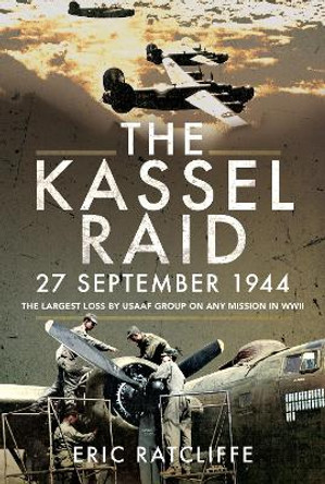 The Kassel Raid, 27 September 1944: The Largest Loss by USAAF Group on any Mission in WWII by Eric Ratcliffe 9781526774620