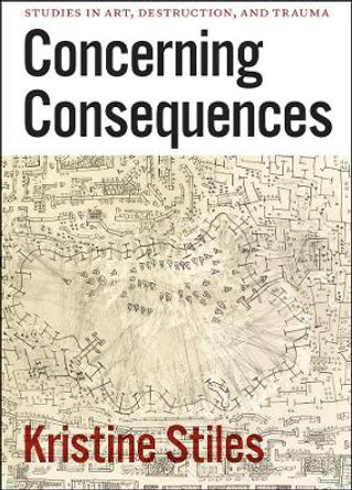 Concerning Consequences: Studies in Art, Destruction, and Trauma by Kristine Stiles 9780226774510