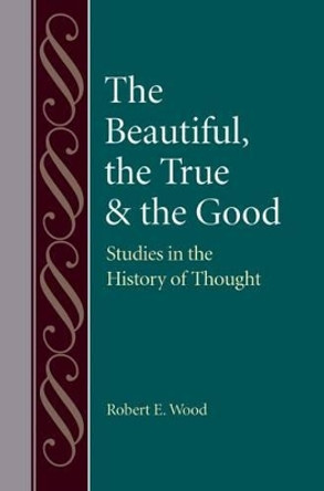 The Beautiful, The True and the Good: Studies in the History of Thought by Robert E. Wood 9780813227474