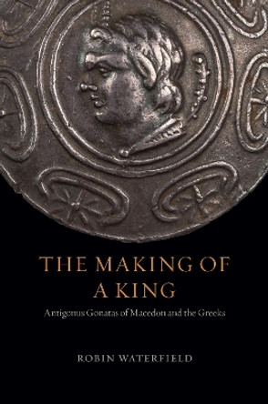 The Making of a King: Antigonus Gonatas of Macedon and the Greeks by Robin Waterfield 9780226611372