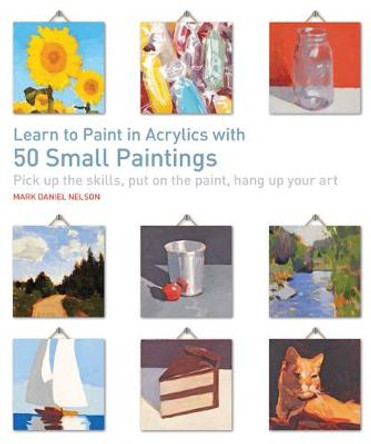 Learn to Paint in Acrylics with 50 Small Paintings: Pick Up the Skills, Put on the Paint, Hang Up Your Art by Mark Daniel Nelson