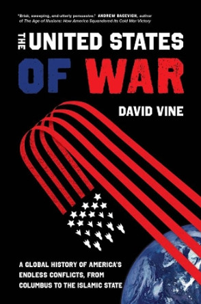 The United States of War: A Global History of America's Endless Conflicts, from Columbus to the Islamic State by David Vine 9780520300873