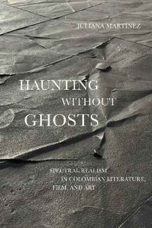 Haunting Without Ghosts: Spectral Realism in Colombian Literature, Film, and Art by Juliana Martínez 9781477321713