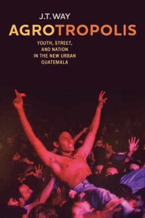 Agrotropolis: Youth, Street, and Nation in the New Urban Guatemala by J.T. Way 9780520291850