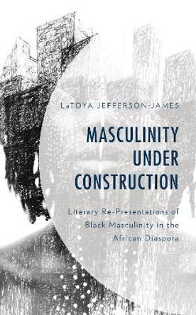 Masculinity Under Construction: Literary Re-Presentations of Black Masculinity in the African Diaspora by LaToya Jefferson-James 9781793615299