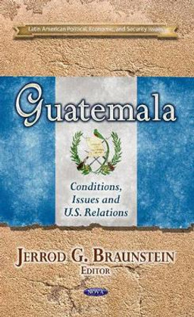 Guatemala: Conditions, Issues & U.S. Relations by Jerrod G. Braunstein 9781628086539
