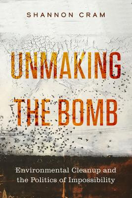 Unmaking the Bomb: Environmental Cleanup and the Politics of Impossibility by Shannon Cram 9780520395121
