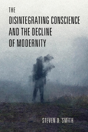 The Disintegrating Conscience and the Decline of Modernity by Steven D. Smith 9780268206918