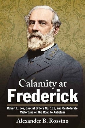 Calamity at Frederick: Robert E. Lee, Special Orders No. 191, and Confederate Misfortune on the Road to Antietam by Alexander B Rossino 9781611216905