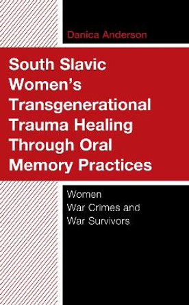 South Slavic Women’s Transgenerational Trauma Healing Through Oral Memory Practices: Women War Crimes and War Survivors by Danica Anderson 9781666937916