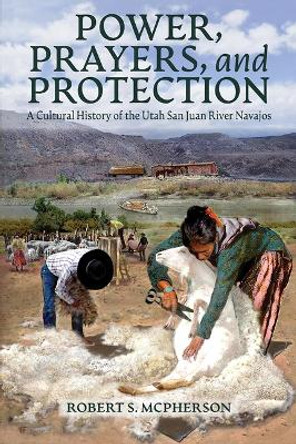 Power, Prayers, and Protection: A Cultural History of the Utah San Juan River Navajo by Robert S McPherson 9781646426157