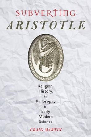 Subverting Aristotle: Religion, History, and Philosophy in Early Modern Science by Craig Martin 9781421413167