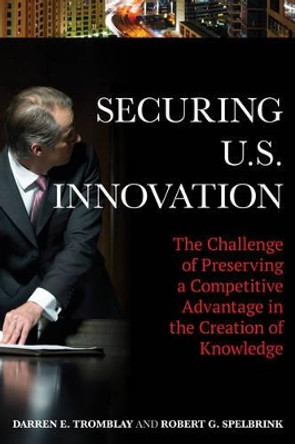 Securing U.S. Innovation: The Challenge of Preserving a Competitive Advantage in the Creation of Knowledge by Darren E. Tromblay 9781442256347