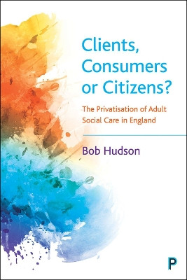 Clients, Consumers or Citizens?: The Privatisation of Adult Social Care in England by Bob Hudson 9781447355694