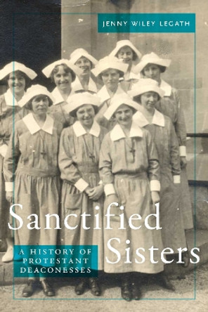 Sanctified Sisters: A History of Protestant Deaconesses by Jenny Wiley Legath 9781479860630