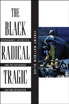 The Black Radical Tragic: Performance, Aesthetics, and the Unfinished Haitian Revolution by Jeremy Matthew Glick 9781479844425