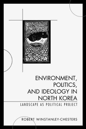 Environment, Politics, and Ideology in North Korea: Landscape as Political Project by Robert Winstanley-Chesters 9781498507462