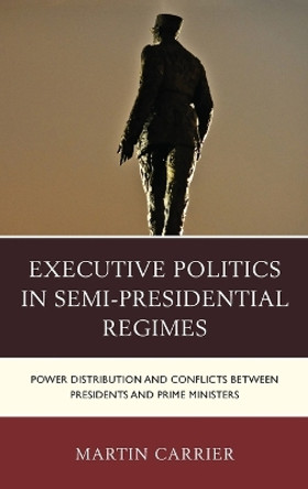 Executive Politics in Semi-Presidential Regimes: Power Distribution and Conflicts between Presidents and Prime Ministers by Martin Carrier 9781498510165