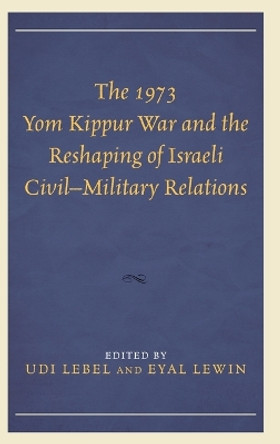 The 1973 Yom Kippur War and the Reshaping of Israeli Civil-Military Relations by Udi Lebel 9781498513715