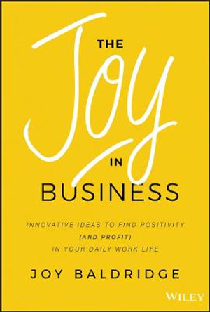 The Joy in Business: Innovative Ideas to Find Positivity (and Profit) in Your Daily Work Life by Joy J. D. Baldridge