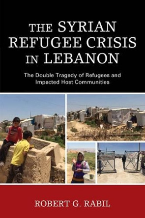 The Syrian Refugee Crisis in Lebanon: The Double Tragedy of Refugees and Impacted Host Communities by Robert G. Rabil 9781498535120