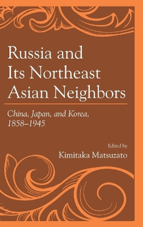 Russia and Its Northeast Asian Neighbors: China, Japan, and Korea, 1858-1945 by Kimitaka Matsuzato 9781498537049