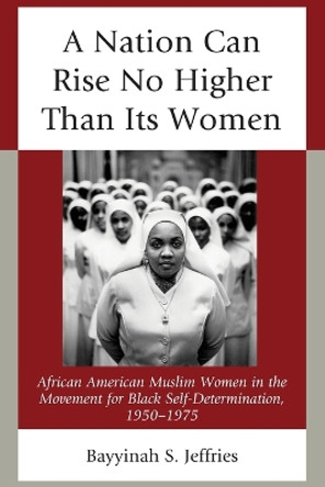 A Nation Can Rise No Higher Than Its Women: African American Muslim Women in the Movement for Black Self-Determination, 1950-1975 by Bayyinah S. Jeffries 9781498532297