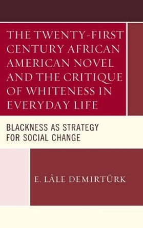 The Twenty-first Century African American Novel and the Critique of Whiteness in Everyday Life: Blackness as Strategy for Social Change by E. Lale Demirturk 9781498534826