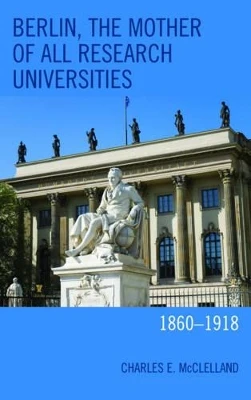 Berlin, the Mother of All Research Universities: 1860-1918 by Charles E. McClelland 9781498540209