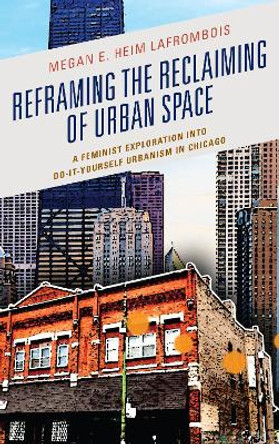 Reframing the Reclaiming of Urban Space: A Feminist Exploration into Do-It-Yourself Urbanism in Chicago by Megan E. Heim LaFrombois 9781498548694