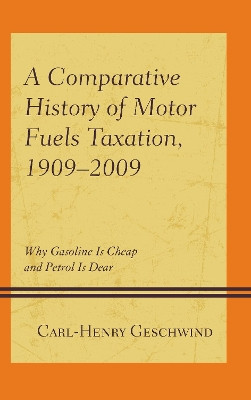A Comparative History of Motor Fuels Taxation, 1909-2009: Why Gasoline Is Cheap and Petrol Is Dear by Carl-Henry Geschwind 9781498553803