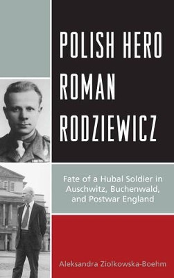 Polish Hero Roman Rodziewicz: Fate of a Hubal Soldier in Auschwitz, Buchenwald, and Postwar England by Aleksandra Ziolkowska-Boehm 9781498556965