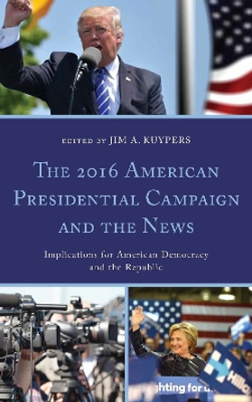 The 2016 American Presidential Campaign and the News: Implications for American Democracy and the Republic by Jim A. Kuypers 9781498565110