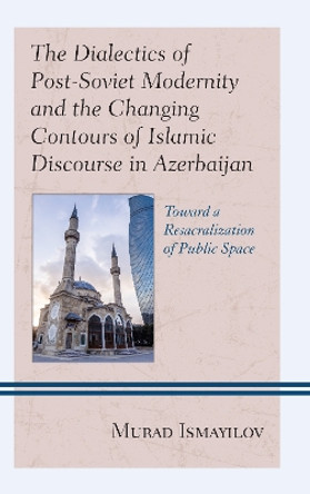 The Dialectics of Post-Soviet Modernity and the Changing Contours of Islamic Discourse in Azerbaijan: Toward a Resacralization of Public Space by Murad Ismayilov 9781498568364