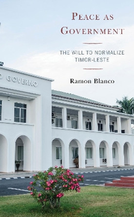 Peace as Government: The Will to Normalize Timor-Leste by Ramon Blanco 9781498581776