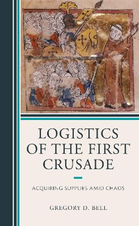 Logistics of the First Crusade: Acquiring Supplies Amid Chaos by Gregory D. Bell 9781498586405